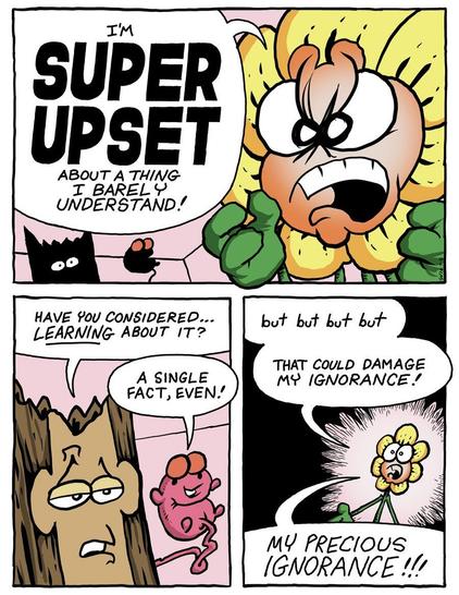 Bob the Angry Flower: 'I'm ***SUPER UPSET*** about a thing I barely understand!'
Stumpy the Tree Stump: 'Have you considered ... _learning_ about it?'
Freddie the Flying Fetus: 'A single fact, even?'
Bob: 'but but but but ... That could damage my ignorance!  MY PRECIOUS IGNORANCE!!'