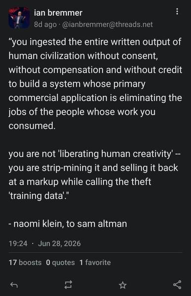 Screencap of a toot dated June 28 2026 by Ian Bremmer, which reads as follows: ""you ingested the entire written output of
human civilization without consent,
without compensation and without credit
to build a system whose primary
commercial application is eliminating the
jobs of the people whose work you
consumed.
you are not 'liberating human creativity' -
you are strip-mining it and selling it back
at a markup while calling the theft
'training data'."
naomi klein, to sam altman"