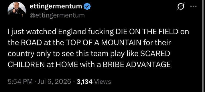 d

ettingermentum
@ettingermentum
I just watched England fucking DIE ON THE FIELD on the ROAD at the TOP OF A MOUNTAIN for their country only to see this team play like SCARED CHILDREN at HOME with a BRIBE ADVANTAGE