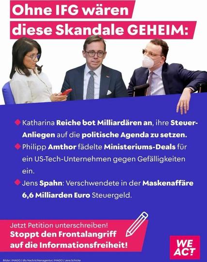 Ohne das  IFG wären diese Skandale geheim:
K. REICHE bot Milliardären an, ihre Steueranliegen auf die politische Agenda zu setzen.
P. Amthor fädelte Ministeriums Deals für ein US Tech Unternehmen gegen Gefällugkeiten ein.
J. Spahn verwendete in der Maskenaffaire 6,6 Milliarden Euro Steuergeld.