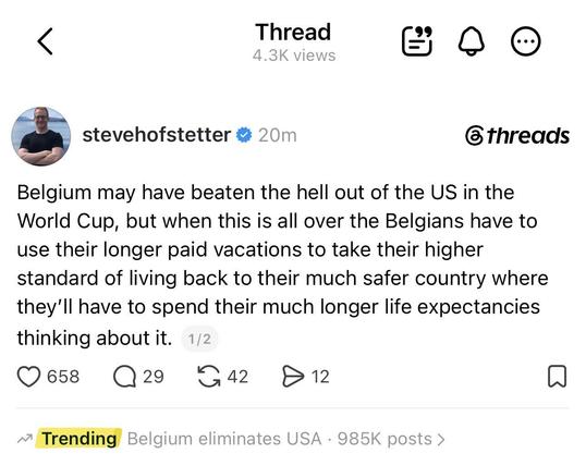 Screenshot by one Steve Hofstetter on Threads


Belgium may have beaten the hell out of the US in the World Cup, but when this is all over the Belgians have to use their longer paid vacations to take their higher standard of living back to their much safer country where
they'll have to spend their much longer life expectancies thinking about it.