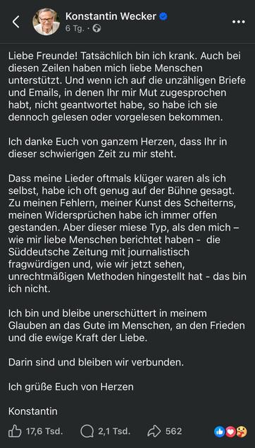 Konstantin Wecker auf Facebook
6 Tg. •
••
Liebe Freunde! Tatsächlich bin ich krank. Auch bei diesen Zeilen haben mich liebe Menschen unterstützt. Und wenn ich auf die unzähligen Briefe und Emails, in denen Ihr mir Mut zugesprochen habt, nicht geantwortet habe, so habe ich sie dennoch gelesen oder vorgelesen bekommen.
Ich danke Euch von ganzem Herzen, dass Ihr in dieser schwierigen Zeit zu mir steht.
Dass meine Lieder oftmals klüger waren als ich selbst, habe ich oft genug auf der Bühne gesagt.
Zu meinen Fehlern, meiner Kunst des Scheiterns, meinen Widersprüchen habe ich immer offen gestanden. Aber dieser miese Typ, als den mich - wie mir liebe Menschen berichtet haben - die Süddeutsche Zeitung mit journalistisch fragwürdigen und, wie wir jetzt sehen, unrechtmäßigen Methoden hingestellt hat - das bin ich nicht.
Ich bin und bleibe unerschüttert in meinem Glauben an das Gute im Menschen, an den Frieden und die ewige Kraft der Liebe.
Darin sind und bleiben wir verbunden.
Ich grüße Euch von Herzen
Konstantin
17,6 Tsd.
2,1 Tsd.