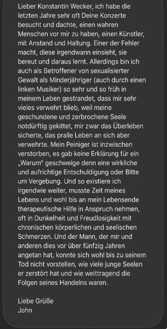 Lieber Konstantin Wecker, ich habe die letzten Jahre sehr oft Deine Konzerte besucht und dachte, einen wahren Menschen vor mir zu haben, einen Künstler, mit Anstand und Haltung. Einer der Fehler macht, diese irgendwann einsieht, sie bereut und daraus lernt. Allerdings bin ich auch als Betroffener von sexualisierter Gewalt als Minderjähriger (auch durch einen linken Musiker) so sehr und so früh in meinem Leben gestrandet, dass mir sehr vieles verwehrt blieb, weil meine geschundene und zerbrochene Seele notdürftig gekittet, mir zwar das Überleben sicherte, das pralle Leben an sich aber verwehrte. Mein Peiniger ist inzwischen verstorben, es gab keine Erklärung für ein „Warum" geschweige denn eine wirkliche und aufrichtige Entschuldigung oder Bitte um Vergebung. Und so existiere ich irgendwie weiter, musste Zeit meines Lebens und wohl bis an mein Lebensende therapeutische Hilfe in Anspruch nehmen, oft in Dunkelheit und Freudlosigkeit mit chronischen körperlichen und seelischen Schmerzen. Und der Mann, der mir und anderen dies vor über fünfzig Jahren angetan hat, konnte sich wohl bis zu seinem Tod nicht vorstellen, wie viele junge Seelen er zerstört hat und wie weittragend die Folgen seines Handelns waren.
Liebe Grüße
John