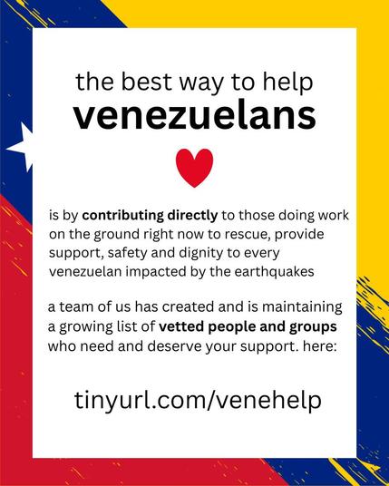the best way to help venezuelans 
is by contributing directly to those doing work on the ground right now to rescue, provide support, safety and dignity to every venezuelan impacted by the earthquakes 
a team of us has created and is maintaining a growing list of vetted people and groups who need and deserve your support. here: 
tinyurl.com/venehelp