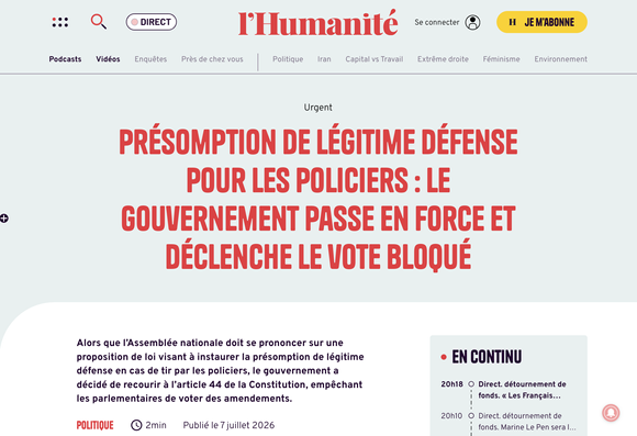 L'Humanité : "Présomption de légitime défense pour les policiers : le gouvernement passe en force et déclenche le vote bloqué

Alors que l’Assemblée nationale doit se prononcer sur une proposition de loi visant à instaurer la présomption de légitime défense en cas de tir par les policiers, le gouvernement a décidé de recourir à l’article 44 de la Constitution, empêchant les parlementaires de voter des amendements."

Publié le 7 juillet 2026