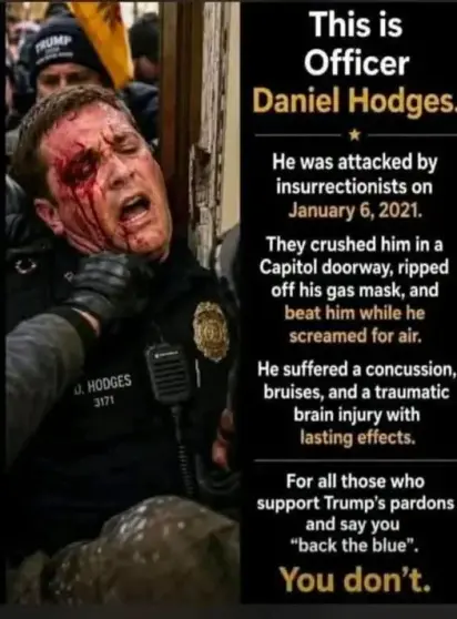 This is Officer Daniel Hodges. He was attacked by insurrectionists on January 6, 2021. They crushed him in a Capitol doorway, ripped off his gas mask, and beat him while he screamed for air. He suffered a concussion, we bruises, and a traumatic brain injury with lasting effects. For all those who support Trump's pardons and say you "back the blue",  you don't.