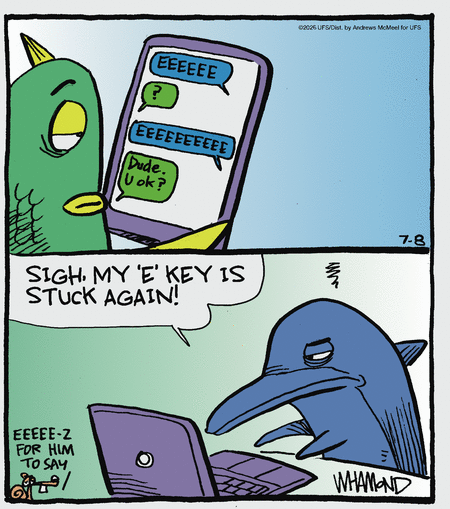 A fish sees a string of texts: 'EEEEEEE'.  'EEEEEEEEEEEEEE'.  The fish texts back: 'Dude.  U ok?'
Second panel.  It's a dolphin at a laptop keyboard, grumbling: 'Sigh ... my 'E' key is stuck again!'

(In a corner bonus gag, the comic strip's squirrel mascot observes, 'EEEEE-Z for him to say.')