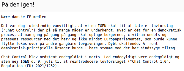 Kære danske EP-medlem

Det var dog fuldstændig vanvittigt, at vi nu IGEN skal til at tale et lovforslag ("Chat Control") der på så mange måder er underkendt. Hvad er det for en demokratisk proces, at man gang på gang på gang skal optage borgernes, civilsamfundets og pressens ressourcer med det her? Og ikke mindst Europaparlamentet, som burde kunne flytte fokus over på andre gangbare lovgivninger. Dybt skuffende. Af rent demokratisk-principielle årsager burde I bare stemme mod det her sindssyge tiltag.

Chat Control blev nedstemt endegyldigt i marts. Lad endegyldigt være endegyldigt og stem nej IGEN d. 9. juli til at reintroducere lovforslaget ("Chat Control 1.0", Regulation (EU) 2021/1232).