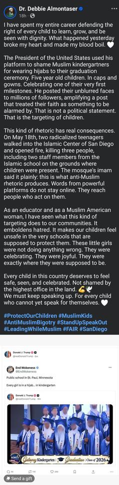 Dr. Debbie Almontaser

I have spent my entire career defending the right of every child to learn, grow, and be seen with dignity. What happened yesterday broke my heart and made my blood boil. 🤍

The President of the United States used his platform to shame Muslim kindergartners for wearing hijabs to their graduation ceremony. Five year old children. In caps and gowns. Celebrating one of their very first milestones. He posted their unblurred faces to millions of followers, amplifying a post that treated their faith as something to be alarmed by. That is not a political statement. That is the targeting of children.

This kind of rhetoric has real consequences. On May 18th, two radicalized teenagers walked into the Islamic Center of San Diego and opened fire, killing three people, including two staff members from the Islamic school on the grounds where children were present. The mosque's imam said it plainly: this is what anti-Muslim rhetoric produces. Words from powerful platforms do not stay online. They reach people who act on them.

As an educator and as a Muslim American woman, I have seen what this kind of targeting does to our communities. It emboldens hatred. It makes our children feel unsafe in the very schools that are supposed to protect them. These little girls were not doing anything wrong. They were celebrating. They were joyful. They were exactly where they were supposed to be.

Every child in this country deserves to feel safe, seen, and celebrated. Not shamed by the highest office in the land. 💪🕊️
We must keep speaking up. For every child who cannot yet speak for themselves. 🤍

#ProtectOurChildren #MuslimKids #AntiMuslimBigotry #StandUpSpeakOut #LeadingWhileMuslim #FAIR #SanDiego