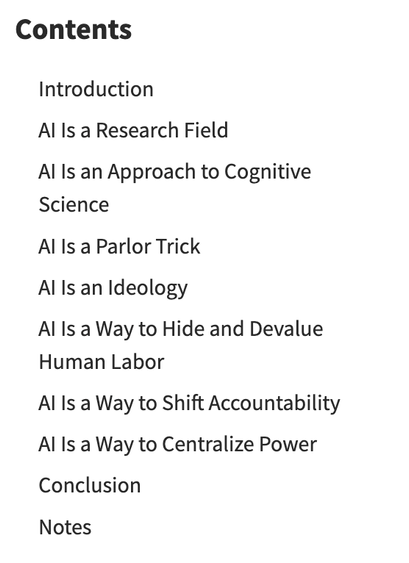 Screencap of page for linked article, reading: 

Contents
Introduction
AI Is a Research Field
AI Is an Approach to Cognitive Science
AI Is a Parlor Trick
AI Is an Ideology
AI Is a Way to Hide and Devalue Human Labor
AI Is a Way to Shift Accountability
AI Is a Way to Centralize Power
Conclusion
Notes