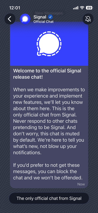Screenshot of Signal App:

"
Signal
Official Chat
Welcome to the official Signal release chat!
When we make improvements to your experience and implement new features, we'll let you know about them here. This is the only official chat from Signal.
Never respond to other chats pretending to be Signal. And don't worry, this chat is muted by default. We're here to tell you what's new, not blow up your notifications.
If you'd prefer to not get these messages, you can block the chat and we won't be offended.
Now
The only official chat from Signal"