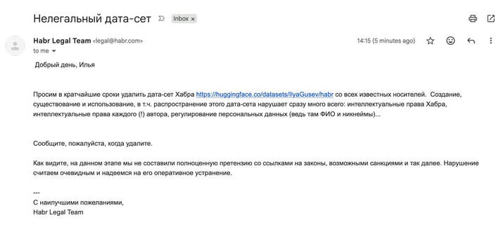 Текст письма автору датасета со статьями Хабра:

Тема: Нелегальный дата-сет
Habr Legal Team <legal@habr.com> 14:15
Добрый день, Илья
Просим в кратчайшие сроки удалить дата-сет Хабра https://huggingface.co/datasets/llyaGusev/habr со всех известных носителей. Создание,
существование и использование, в т.ч. распространение этого дата-сета нарушает сразу много всего: интеллектуальные права Хабра,
интеллектуальные права каждого (!) автора, регулирование персональных данных (ведь там ФИО и никнеймы)....
Сообщите, пожалуйста, когда удалите.
Как видите, на данном этапе мы не составили полноценную претензию со ссылками на законы, возможными санкциями и так далее. Нарушение
считаем очевидным и надеемся на его оперативное устранение.
---
С наилучшими пожеланиями,
Habr Legal Team