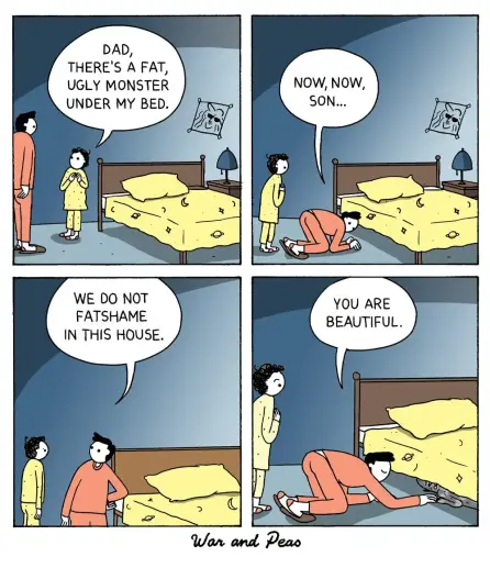 4-panel comic by War and Peas.
Panel 1: A child stands next to their father and says, "Dad, there's a fat, ugly monster under my bed."
Panel 2: The father, leaning down, says, "Now, now, son..."
Panel 3: The father continues, "We do not fat shame in this house."
Panel 4: The father peers under the bed and tells the monster, "You are beautiful."