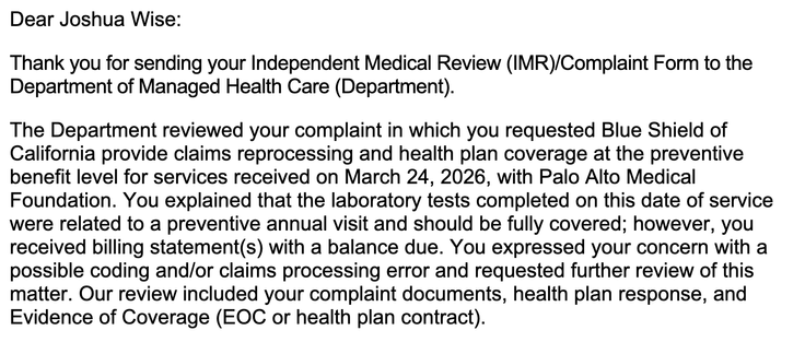 Dear Joshua Wise:
Thank you for sending your Independent Medical Review (IMR)/Complaint Form to the
Department of Managed Health Care (Department).
The Department reviewed your complaint in which you requested Blue Shield of
California provide claims reprocessing and health plan coverage at the preventive
benefit level for services received on March 24, 2026, with Palo Alto Medical
Foundation. You explained that the laboratory tests completed on this date of service
were related to a preventive annual visit and should be fully covered; however, you
received billing statement(s) with a balance due. You expressed your concern with a
possible coding and/or claims processing error and requested further review of this
matter. Our review included your complaint documents, health plan response, and
Evidence of Coverage (EOC or health plan contract).