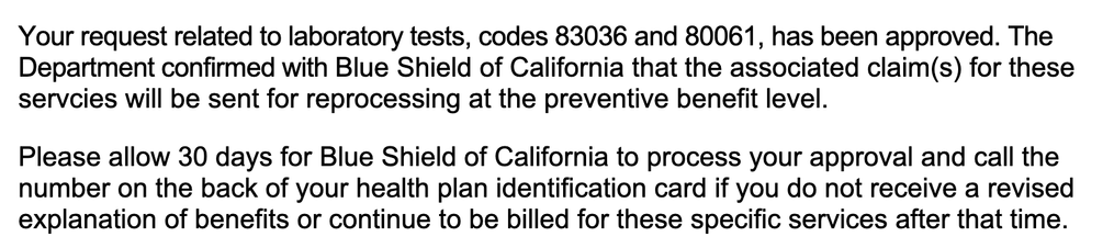 Your request related to laboratory tests, codes 83036 and 80061, has been approved. The
Department confirmed with Blue Shield of California that the associated claim(s) for these
servcies will be sent for reprocessing at the preventive benefit level.
Please allow 30 days for Blue Shield of California to process your approval and call the
number on the back of your health plan identification card if you do not receive a revised
explanation of benefits or continue to be billed for these specific services after that time.