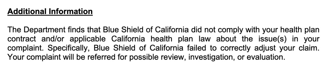 Additional Information
The Department finds that Blue Shield of California did not comply with your health plan
contract and/or applicable California health plan law about the issue(s) in your
complaint. Specifically, Blue Shield of California failed to correctly adjust your claim.
Your complaint will be referred for possible review, investigation, or evaluation.