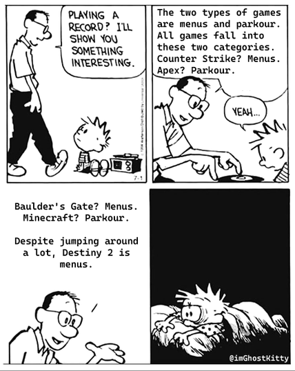 The meme format showing four panels of Calvin's father explaining something cursed which ends with Calvin laying in bed with a look of horror on his eyes.

The dialogue in the panels reads as follows:

"Playing a record? Let me show you something interesting.

The two types of games are menus and parkour. All games fall into these categories. Counter Strike? Menus. Apex? Parkour.

[Calvin responds to his father's dialogue with " Yeah..."]

Baulders Gate? Menus. Minecraft? Parkour. Despite jumping around a lot, Destiny 2 is menus."