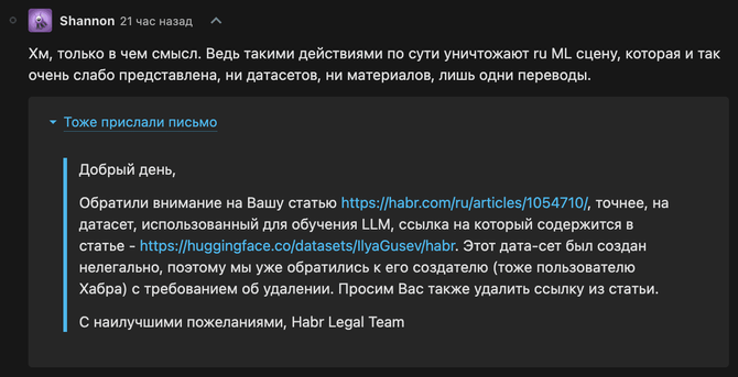 Комментарий автор статьяи про habrGPT:

«Хм, только в чем смысл. Ведь такими действиями по сути уничтожают ru ML сцену, которая и так очень слабо представлена, ни датасетов, ни материалов, лишь одни переводы.

Тоже прислали письмо

    Добрый день,

    Обратили внимание на Вашу статью https://habr.com/ru/articles/1054710/, точнее, на датасет, использованный для обучения LLM, ссылка на который содержится в статье - https://huggingface.co/datasets/IlyaGusev/habr. Этот дата-сет был создан нелегально, поэтому мы уже обратились к его создателю (тоже пользователю Хабра) с требованием об удалении. Просим Вас также удалить ссылку из статьи.

    C наилучшими пожеланиями, Habr Legal Team»