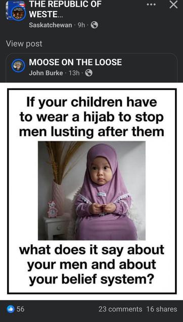 Facebook post from "THE RPEPUBLIC OF WESTERN CANADA PUBLIC INTEREST" posted by a user named "Saskatchewan", sharing a post from a user named "John Burke" in a group called "MOOSE ON THE LOOSE":

If your children have to wear a hijab to stop men lusting after them
<image shows a staged photoshoot with a cute baby wearing a pink robe which includes hijab>
what does it say about your men and about your belief system?

56 likes
23 comments
16 shares
(These are the stats on the final share of this post that landed on my newsfeed, not including the likes, comments, and shares on the original page it was shared on.)