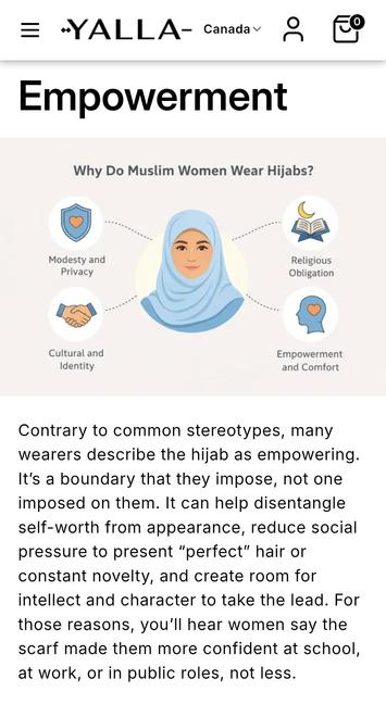 -YALLA- Canada

Empowerment

Why do Muslim Women Wear Hijabs?
- Modesty and Privacy
- Religious Obligation
- Cultural and[sic] Identity
- Empowerment and Comfort

Contrary to common stereotypes, many wearers describe the hijab as empowering. It’s a boundary that they impose, not one imposed on them. It can help disentangle self-worth from appearance, reduce social pressure to present “perfect” hair or constant novelty, and create room for intellect and character to take the lead. For those reasons, you’ll hear women say the scarf made them more confident at school, at work, or in public roles, not less.