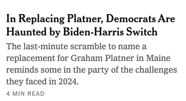In Replacing Platner, Democrats Are
Haunted by Biden-Harris Switch

The last-minute scramble to name a
replacement for Graham Platner in Maine
reminds some in the party of the challenges
they faced in 2024.

4 MIN READ