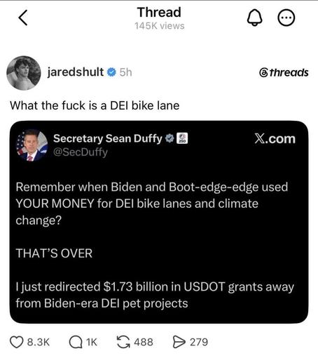 Thread
jaredshult @threads

What the fuck is a DEI bike lane

Secretary Sean Duffy X.com
Remember when Biden and Boot-edge-edge used YOUR MONEY for DEI bike lanes and climate change?

THAT'S OVER

| just redirected $1.73 billion in USDOT grants away from Biden-era DEI pet projects