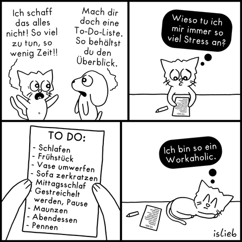 Comic in vier Bildern.

Bild 1: Eine verzweifelte Katze jammert einem Hund vor: „Ich schaff das alles nicht! So viel zu tun, so wenig Zeit!!“ Der Hund rät gelassen: „Mach dir doch eine To-Do-Liste. So behältst du den Überblick.“

Bild 2: Die Katze sitzt an einem Tisch, betrachtet ihre geschriebene Liste und denkt gestresst: „Wieso tu ich mir immer so viel Stress an?“

Bild 3: Eine Nahaufnahme der Liste. Darauf steht: „TO DO: - Schlafen - Frühstück - Vase umwerfen - Sofa zerkratzen - Mittagsschlaf - Gestreichelt werden, Pause - Maunzen - Abendessen - Pennen“.

Bild 4: Die Katze liegt friedlich schlafend neben der Liste und denkt: „Ich bin so ein Workaholic.“