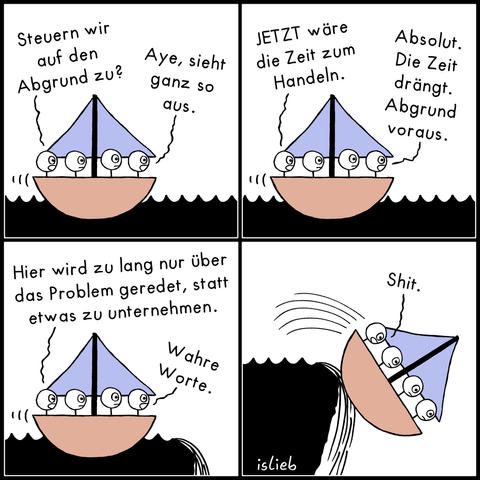 Ein Comic in vier Bildern. Vier Strichfiguren sitzen gemeinsam in einem kleinen Segelboot.

Bild 1: Die linke Figur fragt: „Steuern wir auf den Abgrund zu?“ Die rechte antwortet: „Aye, sieht ganz so aus.“

Bild 2: Die linke Figur sagt: „JETZT wäre die Zeit zum Handeln.“ Die rechte stimmt zu: „Absolut. Die Zeit drängt. Abgrund voraus.“

Bild 3: Das Boot nähert sich gefährlich nah dem Rand eines Wasserfalls. Die linke Figur sagt: „Hier wird zu lang nur über das Problem geredet, statt etwas zu unternehmen.“ Die rechte antwortet: „Wahre Worte.“

Bild 4: Das Boot stürzt den Abgrund hinunter. Eine der fallenden Figuren sagt knapp: „Shit.“