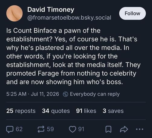 David Timoney
@fromarsetoelbow.bsky.social

Is Count Binface a pawn of the establishment? Yes, of course he is. That's why he's plastered all over the media. In other words, if you're looking for the establishment, look at the media itself. They promoted Farage from nothing to celebrity and are now showing him who's boss.