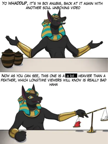 Cartoon of Anubis saying
top panel: "Yo whaddup, it's ya boi Anubis, back at it again with another soul unboxing video"
bottom panel: "Now as you can see, this one is a lot heavier than a feather, which longtime viewers will know is really bad haha"