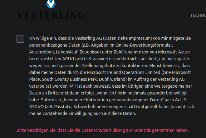 Formular-Pflichtfeld - Checkbox bei einem Bewerbungsformular von Vesterling.

"Datenschutzerklärung und Newsletter"

[_] Ich willige ein, dass die Vesterling AG (Daten siehe Impressum) von mir mitgeteilte personenbezogene Daten (z.B. Angaben im Online-Bewerbungsformular, Anschreiben, Lebenslauf, Zeugnisse) unter Zuhilfenahme der von Microsoft Azure bereitgestellten API KI-gestützt auswertet und bei sich speichert, um mich später wegen für mich passender Stellenangebote zu kontaktieren. Mir ist bewusst, dass dabei meine Daten durch die Microsoft Ireland Operations Limited (One Microsoft Place, South County Business Park, Dublin, Irland) im Auftrag der Vesterling AG verarbeitet werden. Mir ist auch bewusst, dass im Übrigen eine Weitergabe meiner Daten an Dritte erst dann erfolgt, wenn ich hierin nochmals gesondert einwilligt habe. Sofern ich „besondere Kategorien personenbezogener Daten“ nach Art. 9 DSGVO (z.B. Passfoto, Schwerbehinderteneigenschaft) mitgeteilt habe, bezieht sich meine vorstehende Einwilligung auch auf diese Daten.

- Bitte bestätigen Sie, dass Sie die Datenschutzerklärung zur Kenntnis genommen haben.
