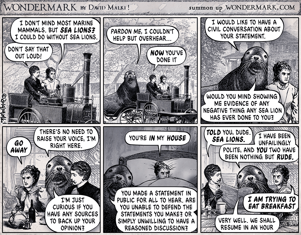 The Sealion cartoon from Wondermark. A couple are driving in their steam car when one of them mentions sealions. The ensuing dialog … 

Woman: I DON'T MIND MOST MARINE MAMMALS. BUT SEA LIONS?
I COULD DO WITHOUT SEA LIONS.

Man: DON'T SAY THAT OUT LOUD!

Sealion (appearing suddenly): I WOULD LIKE TO HAVE A CIVIL CONVERSATION ABOUT YOUR STATEMENT.
PARDON ME, I COULDN'T HELP BUT OVERHEAR...

Man: NOW YOU'VE DONE IT

Woman (to sealion): GO AWAY

Sealion (at dinner table): THERE'S NO NEED TO RAISE YOUR VOICE, I'M RIGHT HERE.
 
I'M JUSTCURIOUS IF YOU HAVE ANY SOURCES TO BACK UP YOUR OPINION?


Woman (in bed): YOU'RE IN MY HOUSE

Sealion (in bedroom): YOU MADE A STATEMENT IN PUBLIC FOR ALL TO HEAR. ARE YOU UNABLE TO DEFEND THE STATEMENTS YOU MAKE? OR SIMPLY UNWILLING TO HAVE A REASONED DISCUSSION?
