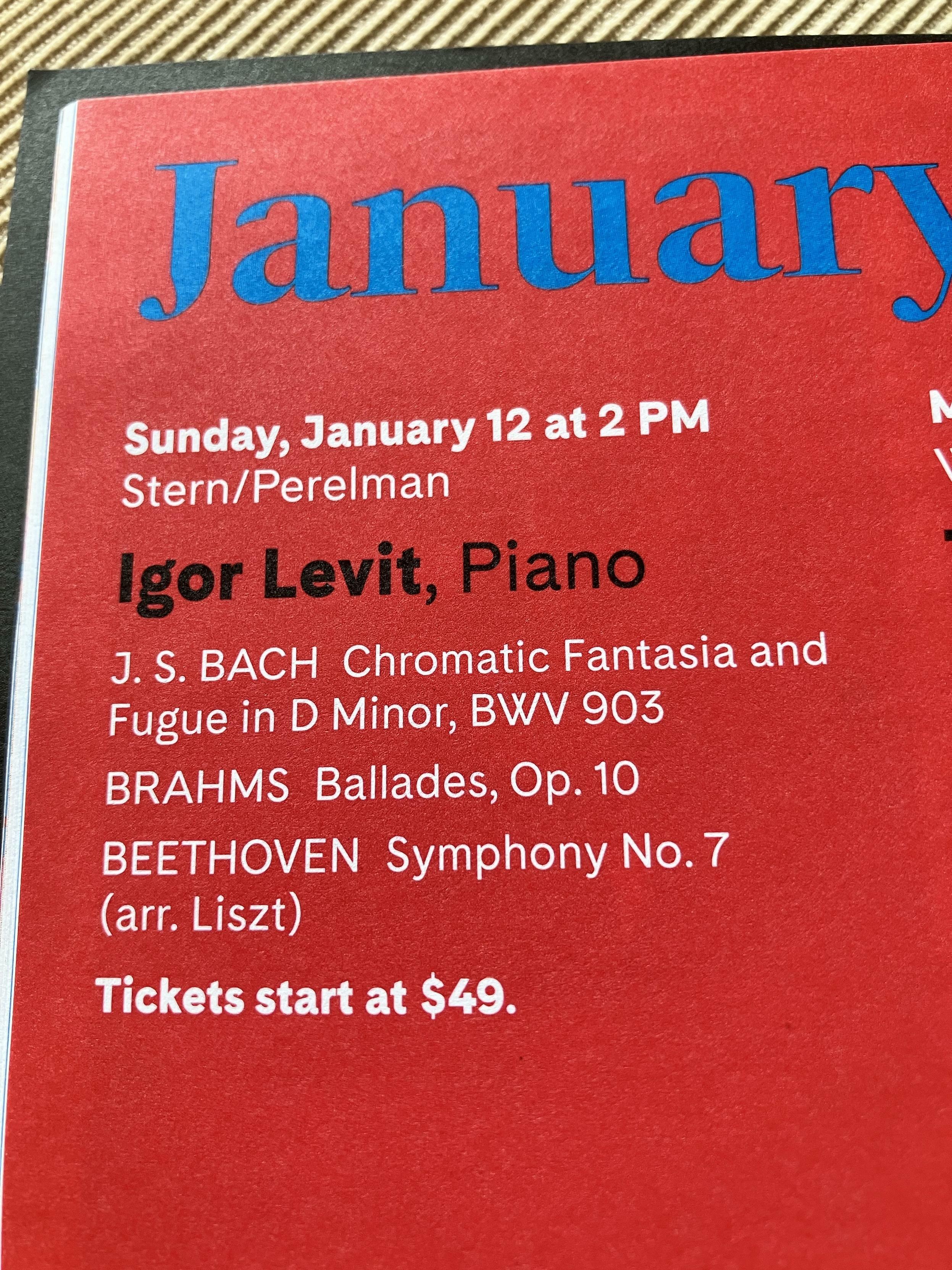 A concert program for January 12 featuring pianist Igor Levit. 


J. S. BACH Chromatic Fantasia and
Fugue in D Minor, BWV 903

BRAHMS Ballades, Op. 10

BEETHOVEN Symphony No. 7
(arr. Liszt)

Tickets start at $49.