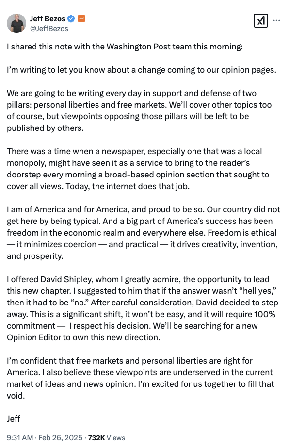 Jeff Bezos @JeffBezos

I shared this note with the Washington Post team this morning:

I’m writing to let you know about a change coming to our opinion pages. 
 
We are going to be writing every day in support and defense of two pillars: personal liberties and free markets, but viewpoints opposing those pillars will be left to be published by others. 

There was a time when a newspaper might have seen it as a service to bring to the reader’s doorstep every morning a broad-based opinion section that sought to cover all views. Today, the internet does that job. 

I am of America and for America, and proud to be so. Our country did not get here by being typical. And a big part of America’s success has been freedom in the economic realm and everywhere else. Freedom is ethical — it minimizes coercion — and practical — it drives creativity, invention, and prosperity. 

I offered David Shipley, whom I greatly admire, the opportunity to lead this new chapter. I suggested to him that if the answer wasn’t “hell yes,” then it had to be “no.” After careful consideration, David decided to step away. This is a significant shift, it won’t be easy, and it will require 100% commitment —  I respect his decision. We’ll be searching for a new Opinion Editor to own this new direction.
 
I’m confident that free markets and personal liberties are right for America. I also believe these viewpoints are underserved in the current market of ideas and news opinion. I’m excited for us together. 
 
Jeff