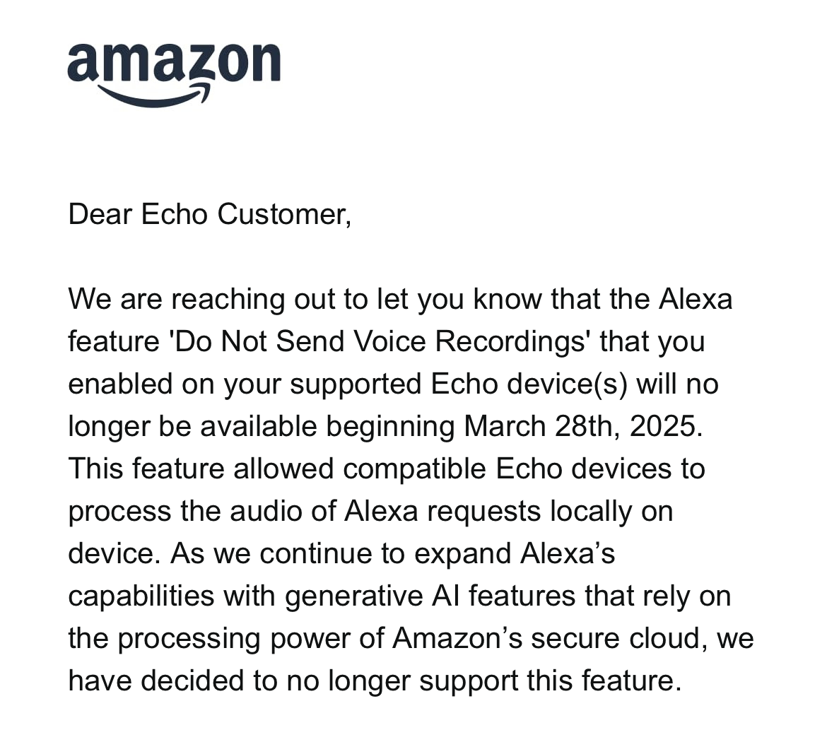 amazon
Dear Echo Customer,
We are reaching out to let you know that the Alexa
feature 'Do Not Send Voice Recordings' that you
enabled on your supported Echo device(s) will no
longer be available beginning March 28th, 2025.
This feature allowed compatible Echo devices to
process the audio of Alexa requests locally on
device. As we continue to expand Alexa's
capabilities with generative Al features that rely on
the processing power of Amazon's secure cloud, we
have decided to no longer support this feature.