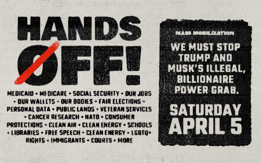 MASS MOBILIZATION SATURDAY APRIL 5 WE MUST STOP TRUMP AND MUSK’S ILLEGAL BILLIONAIRE POWER GRAB  HANDS OFF! MEDICAID • MEDICARE • SOCIAL SECURITY • OUR JOBS • OUR WALLETS • OUR BODIES • FAIR ELECTIONS • PERSONAL DATA • PUBLIC LANDS • VETERAN SERVICES • CANCER RESEARCH • NATO • CONSUMER PROTECTIONS • CLEAN AIR • CLEAN ENERGY • SCHOOLS • LIBRARIES • FREF SPEECH • CLEAN ENERGY • LGBTQ+ RIGHTS • IMMAGRANTS • COURTS • MORE