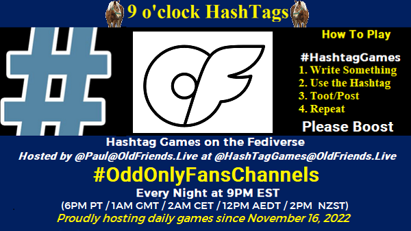 Poster Meme announcing New Game
Featured image, large blue hashTag and "Arcticons-black onlyfans" by Arcticons Team is licensed under CC BY-SA 4.0. To view a copy of this license, visit https://creativecommons.org/licenses/by-sa/4.0/?ref=openverse.
Text:
9 o'clock Hashtag
How to play
#HashTagGames
Write something awesome, Use the Hashtag, Toot/Post and Repeat!
Please Boost
Hashtag Games on Mastodon and the entire Fediverse.
hosted by @paul@OldFriends.Live
Every Night, 9PM EST, (6PM PT / 1AM GMT / 2AM CET / 12PM AEDT / 2PM NZST)
Proudly hosting daily games since November 16, 2022 Poster Meme announcing New Game
Featured image, large blue hashTag and "Arcticons-black onlyfans" by Arcticons Team is licensed under CC BY-SA 4.0. To view a copy of this license, visit https://creativecommons.org/licenses/by-sa/4.0/?ref=openverse.
Text:
9 o'clock Hashtag
How to play
#HashTagGames
Write something awesome, Use the Hashtag, Toot/Post and Repeat!
Please Boost
Hashtag Games on Mastodon and the entire Fediverse.
hosted by @paul@OldFriends.Live
Every Night, 9PM EST, (6PM PT / 1AM GMT / 2AM CET / 12PM AEDT / 2PM NZST)
Proudly hosting daily games since November 16, 2022