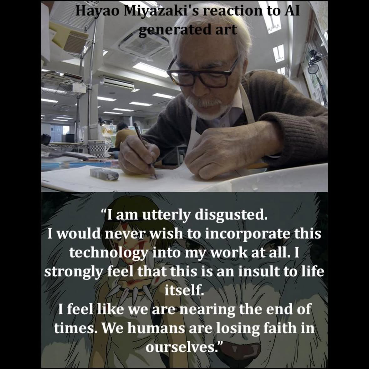Hayao Miyazaki's reaction to AI generated art “I am utterly disgusted. I would never wish to incorporate this technology into my work at all. I strongly feel that this is an insult to life itself. I feel like we are nearing the end of times. We humans are losing faith in ourselves.”