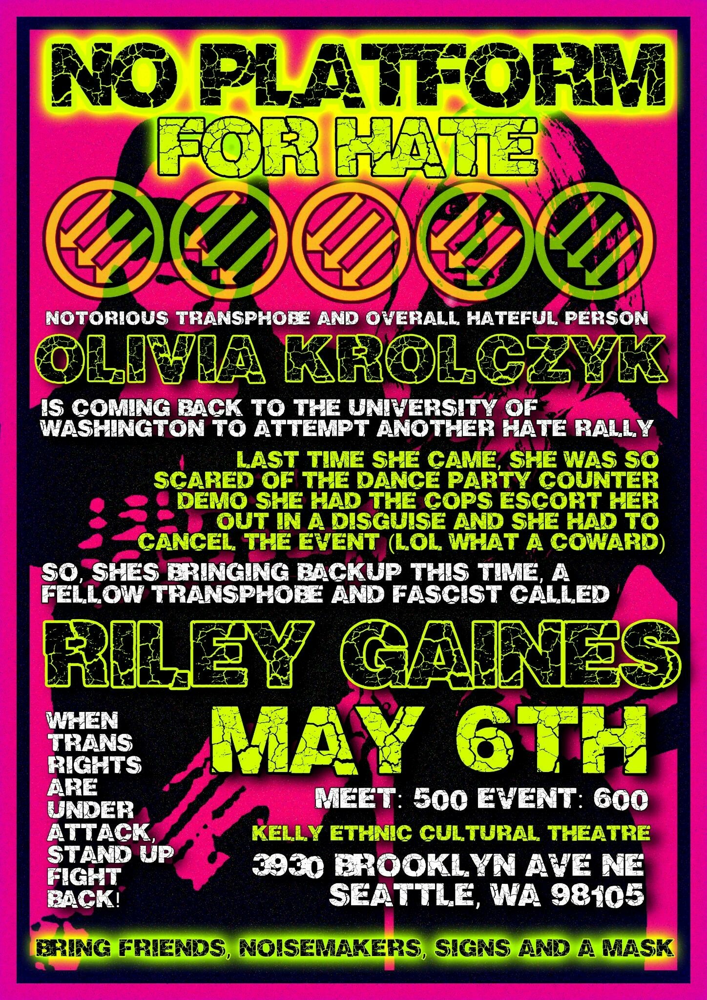 Pink background with flyer text:

"No Platform For Hate"

then circles with three arrows pointed down and to the left

"Notorious transphobe and overall hateful person Olivia Krolczyk is coming back to the University of Washington to attempt another hate rally.

Last time she came she was so scared of the dance party counter demo she had the cops escort her out in a disguise and she had to cancel the event (lol what a coward).

So she's bringing backup this time, a fellow transphobe and fascist called Riley Gaines.

When trans rights are under attack, stand-up flight back. 

May 6th

Meet: 500
Event: 600
Kelly ethnic cultural theatre
3930 Brooklyn ave ne
Seattle Wa 98105

Bring friends, noisemakers, signs, and a mask"
