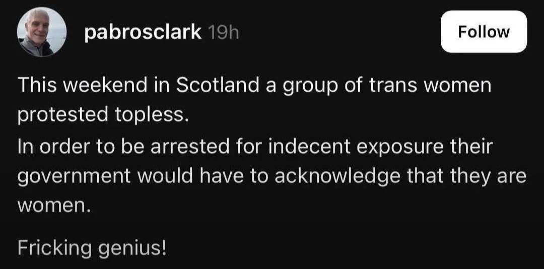 A screenshot that says:
pabrosclark 19h

This weekend in Scotland a group of trans women
protested topless.
In order to be arrested for indecent exposure their
government would have to acknowledge that they are
women.
Fricking genius!