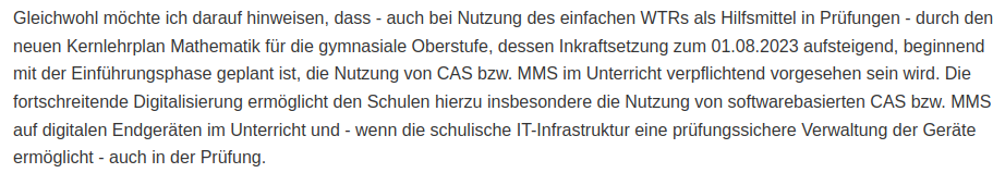 Text im Screenshot:
"Gleichwohl möchte ich darauf hinweisen, dass - auch bei Nutzung des einfachen WTRs als Hilfsmittel in Prüfungen - durch den neuen Kernlehrplan Mathematik für die gymnasiale Oberstufe, dessen Inkraftsetzung zum 01.08.2023 aufsteigend, beginnend mit der Einführungsphase geplant ist, die Nutzung von CAS bzw. MMS im Unterricht verpflichtend vorgesehen sein wird. Die fortschreitende Digitalisierung ermöglicht den Schulen hierzu insbesondere die Nutzung von softwarebasierten CAS bzw. MMS auf digitalen Endgeräten im Unterricht und - wenn die schulische IT-Infrastruktur eine prüfungssichere Verwaltung der Geräte ermöglicht - auch in der Prüfung."