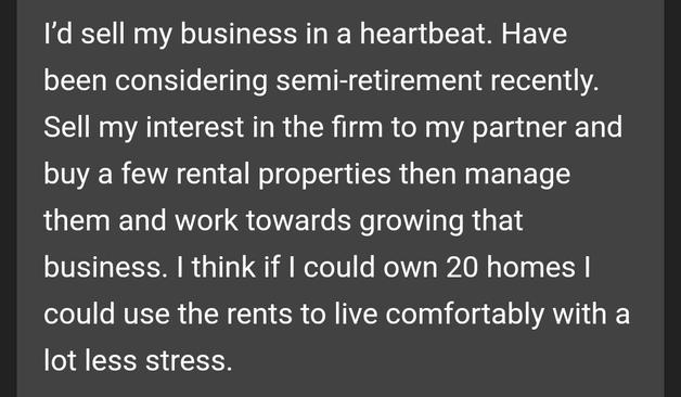 I'd sell my business in a heartbeat. Have
been considering semi-retirement recently.
Sell my interest in the firm to my partner and
buy a few rental properties then manage
them and work towards growing that
business. I think if I could own 20 homes I
could use the rents to live comfortably with a
lot less stress.
