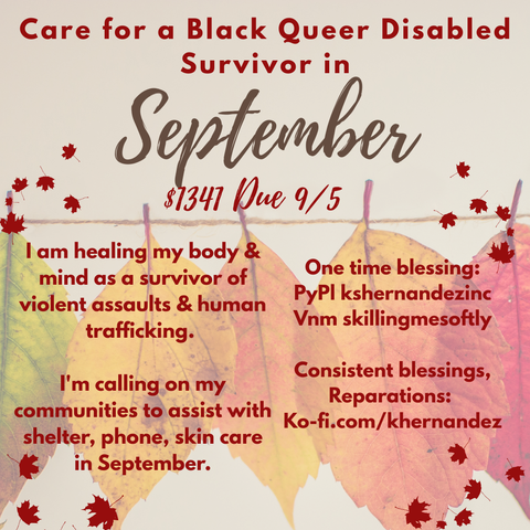 A square, pale background with fall leaves of various colors strung on a line. 

Text reads: Care for a Black, queer, disabled survivor in September. 
$1341 Due 9/5

I am healing my body & mind as a survivor of violent assaults & human trafficking. 

I'm calling on my communities to assist with shelter, phone, skin care  in September.

One time blessing:
PyPl kshernandezinc
Vnm skillingmesoftly

Consistent blessings, Reparations: 
Ko-fi.com/khernandez
