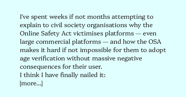 image text: I've spent weeks if not months attempting to explain to civil society organisations why the Online Safety Act victimises platforms — even large commercial platforms — and how the OSA makes it hard if not impossible for them to adopt age verification wi