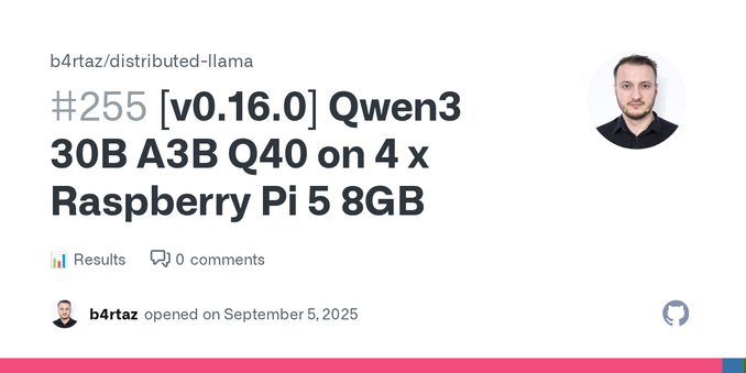 qwen3_30b.mov Setup Device: 4 x Raspberry Pi 5 8GB Distributed Llama version: 0.16.0 Model: qwen3_30b_a3b_q40 Benchmark Evaluation Prediction 4 x Raspberry Pi 5 8GB 14.33 tok/s 13.04 tok/s b4rtaz@r...