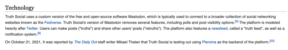 Technology

Truth Social uses a custom version of the free and open-source software Mastodon, which is typically used to connect to a broader collection of social networking websites known as the Fediverse. Truth Social's version of Mastodon removes several features, including polls and post visibility options.[gl The platform is modeled heavily after Twitter. Users can make posts ("truths") and share other users' posts ("retruths"). The platform also features a newsfeed, called a "truth feed", as well as a notification system. (!

On October 21, 2021, It was reported by The Daily Dot staff writer Mikael Thalen that Truth Social is testing out using Pleroma as the backend of the platform. 23] 