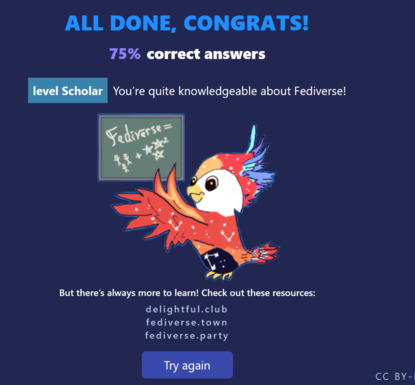 screenshot from FediQuiz:

All done, congrats.
75% correct answers.

level Scholar
You're quite knowledgeable about the Fediverse.

There's a red bird with feathers next to an olive green board with "Fediverse" written on it. 

But there's always more to learn! Check out these resources:

delightful.club
fediverse.town
fediverse.party