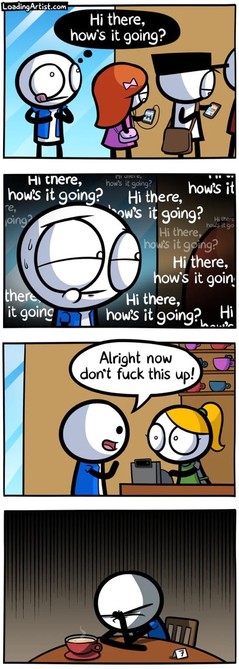 Guy stands in the line for the counter thinking what he’s gonna say to the girl he likes.. ‘how’s it going’ ‘hi there, how’s it going’ etc

It’s his turn! And he says…

‘Alright now don’t fuck this up!’

‘Derping at home’