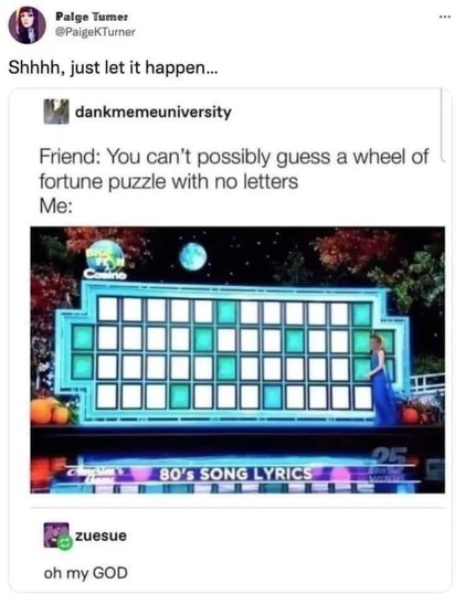 Paige Tumer @PaigeKTurner Shhhh, just let it happen... dankmemeuniversity Friend: You can't possibly guess a wheel of fortune puzzle with no letters Me: OF 80'S SONG LYRICS zuesue oh my GOD