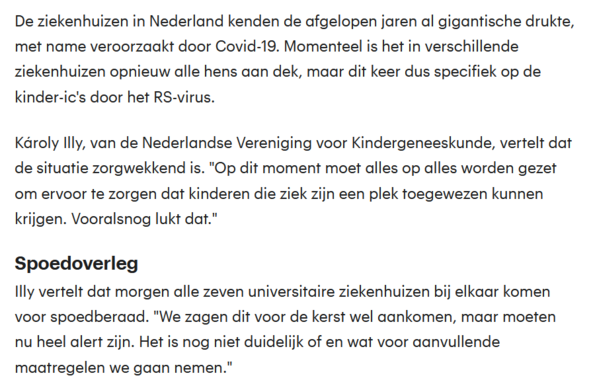 RTL Nieuws:
'De ziekenhuizen in Nederland kenden de afgelopen jaren al gigantische drukte, met name veroorzaakt door Covid-19. Momenteel is het in verschillende ziekenhuizen opnieuw alle hens aan dek, maar dit keer dus specifiek op de kinder-ic's door het RS-virus. 

Károly Illy, van de Nederlandse Vereniging voor Kindergeneeskunde, vertelt dat de situatie zorgwekkend is. "Op dit moment moet alles op alles worden gezet om ervoor te zorgen dat kinderen die ziek zijn een plek toegewezen kunnen krijgen. Vooralsnog lukt dat." 

Spoedoverleg

Illy vertelt dat morgen alle zeven universitaire ziekenhuizen bij elkaar komen voor spoedberaad. "We zagen dit voor de kerst wel aankomen, maar moeten nu heel alert zijn. Het is nog niet duidelijk of en wat voor aanvullende maatregelen we gaan nemen." '
